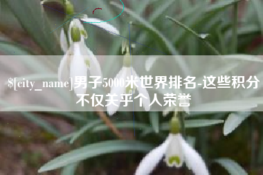 抚州男子5000米世界排名-这些积分不仅关乎个人荣誉