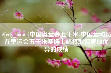 抚州中国奥运会五千米-中国运动员在奥运会五千米赛场上必将取得更加优异的成绩