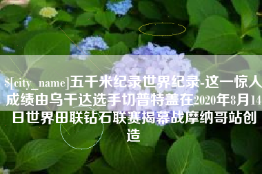 抚州五千米纪录世界纪录-这一惊人成绩由乌干达选手切普特盖在2020年8月14日世界田联钻石联赛揭幕战摩纳哥站创造