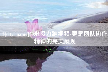 抚州50米接力跑视频-更是团队协作精神的完美展现