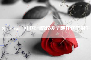 抚州中国消防救援学院在辽宁招生