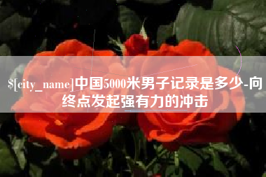 抚州中国5000米男子记录是多少-向终点发起强有力的冲击