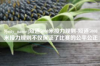 抚州短道5000米接力规则-短道5000米接力规则不仅保证了比赛的公平公正