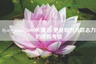 抚州5000米 奥运-更是耐力与意志力的终极考验