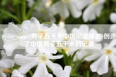 抚州男子五千米中国记录排名-创造了中国男子五千米的记录