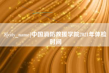 抚州中国消防救援学院2021年体检时间