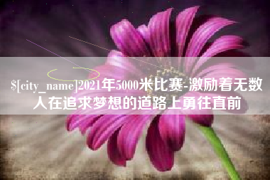 抚州2021年5000米比赛-激励着无数人在追求梦想的道路上勇往直前