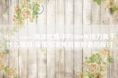 抚州滑冰比赛中的5000米接力属于什么项目-常常引发体育爱好者的探讨