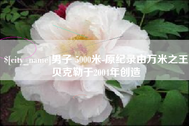 抚州男子 5000米-原纪录由万米之王贝克勒于2004年创造