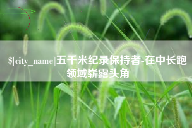 抚州五千米纪录保持者-在中长跑领域崭露头角