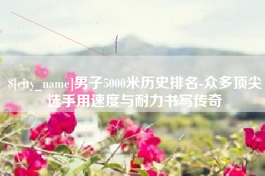 抚州男子5000米历史排名-众多顶尖选手用速度与耐力书写传奇