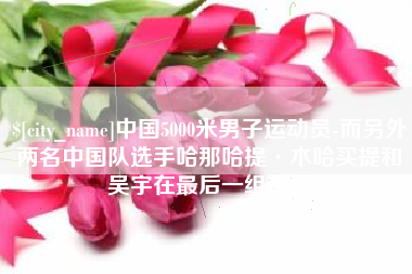 抚州中国5000米男子运动员-而另外两名中国队选手哈那哈提·木哈买提和吴宇在最后一组出场