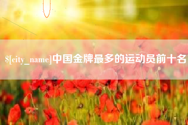 抚州中国金牌最多的运动员前十名